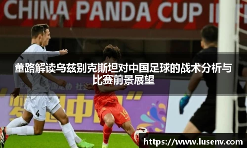 董路解读乌兹别克斯坦对中国足球的战术分析与比赛前景展望